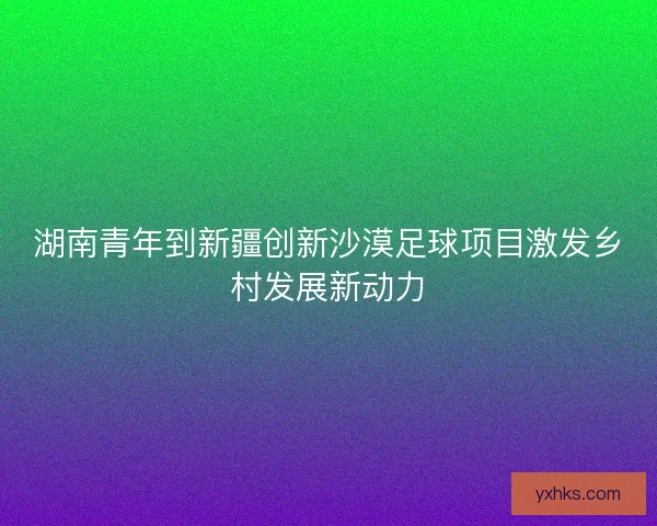 湖南青年到新疆创新沙漠足球项目激发乡村发展新动力