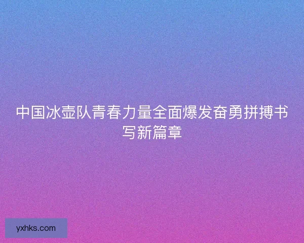 中国冰壶队青春力量全面爆发奋勇拼搏书写新篇章
