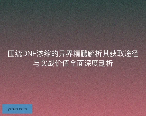 围绕DNF浓缩的异界精髓解析其获取途径与实战价值全面深度剖析